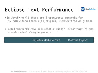 (c) BestSolution.at - Licensed under Creative Commons Attribution-NonCommerical-ShareAlike 3.0
Eclipse Text Performance
StyleText (Eclipse Text) RichText (regex)
‣ In JavaFX world there are 2 opensource controls for
StyledTextArea (from e(fx)clipse), RichTextArea on github
‣ Both Frameworks have a pluggable Parser Infrastructure and
provide default/sample parsers
 