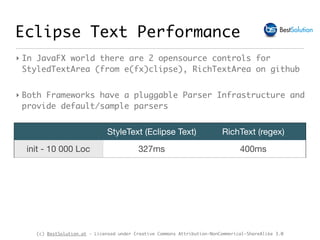 (c) BestSolution.at - Licensed under Creative Commons Attribution-NonCommerical-ShareAlike 3.0
Eclipse Text Performance
StyleText (Eclipse Text) RichText (regex)
init - 10 000 Loc 327ms 400ms
‣ In JavaFX world there are 2 opensource controls for
StyledTextArea (from e(fx)clipse), RichTextArea on github
‣ Both Frameworks have a pluggable Parser Infrastructure and
provide default/sample parsers
 