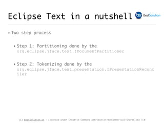 (c) BestSolution.at - Licensed under Creative Commons Attribution-NonCommerical-ShareAlike 3.0
Eclipse Text in a nutshell
‣ Two step process
‣ Step 1: Partitioning done by the
org.eclipse.jface.text.IDocumentPartitioner
‣ Step 2: Tokenizing done by the
org.eclipse.jface.text.presentation.IPresentationReconc
iler
 
