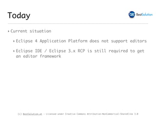 (c) BestSolution.at - Licensed under Creative Commons Attribution-NonCommerical-ShareAlike 3.0
Today
‣ Current situation
‣ Eclipse 4 Application Platform does not support editors
‣ Eclipse IDE / Eclipse 3.x RCP is still required to get
an editor framework
 