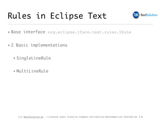 (c) BestSolution.at - Licensed under Creative Commons Attribution-NonCommerical-ShareAlike 3.0
‣ Base interface org.eclipse.jface.text.rules.IRule
‣ 2 Basic implementations
‣ SingleLineRule
‣ MultiLineRule
Rules in Eclipse Text
 