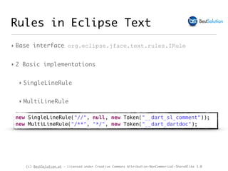(c) BestSolution.at - Licensed under Creative Commons Attribution-NonCommerical-ShareAlike 3.0
‣ Base interface org.eclipse.jface.text.rules.IRule
‣ 2 Basic implementations
‣ SingleLineRule
‣ MultiLineRule
Rules in Eclipse Text
new SingleLineRule("//", null, new Token("__dart_sl_comment"));
new MultiLineRule("/**", "*/", new Token("__dart_dartdoc");
 