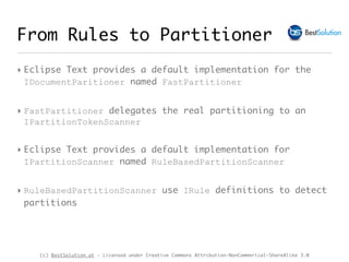 (c) BestSolution.at - Licensed under Creative Commons Attribution-NonCommerical-ShareAlike 3.0
‣ Eclipse Text provides a default implementation for the
IDocumentParitioner named FastPartitioner
‣ FastPartitioner delegates the real partitioning to an
IPartitionTokenScanner
‣ Eclipse Text provides a default implementation for
IPartitionScanner named RuleBasedPartitionScanner
‣ RuleBasedPartitionScanner use IRule definitions to detect
partitions
From Rules to Partitioner
 