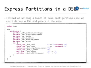 (c) BestSolution.at - Licensed under Creative Commons Attribution-NonCommerical-ShareAlike 3.0
Express Partitions in a DSL
‣ Instead of writing a bunch of Java configuration code we
could define a DSL and generate the code
package langs
dart {
partitioning {
partition __dftl_partition_content_type
partition __dart_singlelinedoc_comment
partition __dart_dartdoc
partition __dart_sl_comment
partition __dart_multiline_comment
partition __dart_string
rule {
single_line __dart_string "'" => "'" escaped by ""
single_line __dart_string '"' => '"' escaped by ""
single_line __dart_singlelinedoc_comment '///'
single_line __dart_sl_comment '//'
multi_line __dart_dartdoc '/**' => '*/'
multi_line __dart_multiline_comment '/*' => '*/'
}
}
…
}
 
