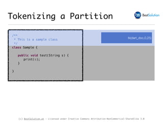 (c) BestSolution.at - Licensed under Creative Commons Attribution-NonCommerical-ShareAlike 3.0
Tokenizing a Partition
/**
* This is a sample class
*/
class Sample {
public void test(String s) {
print(s);
}
}
tk(dart_doc,0,25)
 