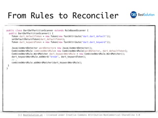 (c) BestSolution.at - Licensed under Creative Commons Attribution-NonCommerical-ShareAlike 3.0
From Rules to Reconciler
public class DartDefPartitionScanner extends RuleBasedScanner { 
public DartDefPartitionScanner() { 
Token dart_defaultToken = new Token(new TextAttribute("dart.dart_default")); 
setDefaultReturnToken(dart_defaultToken); 
Token dart_keywordToken = new Token(new TextAttribute("dart.dart_keyword")); 
 
JavaLikeWordDetector wordDetector= new JavaLikeWordDetector(); 
CombinedWordRule combinedWordRule= new CombinedWordRule(wordDetector, dart_defaultToken); 
CombinedWordRule.WordMatcher dart_keywordWordRule = new CombinedWordRule.WordMatcher(); 
dart_keywordWordRule.addWord("break", dart_keywordToken); 
// …  
combinedWordRule.addWordMatcher(dart_keywordWordRule); 
}  
} 
 