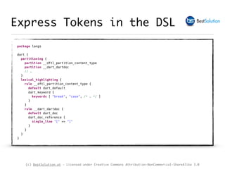 (c) BestSolution.at - Licensed under Creative Commons Attribution-NonCommerical-ShareAlike 3.0
Express Tokens in the DSL
package langs 
 
dart { 
partitioning { 
partition __dftl_partition_content_type 
partition __dart_dartdoc 
// … 
}
lexical_highlighting { 
rule __dftl_partition_content_type { 
default dart_default 
dart_keyword { 
keywords [ "break", "case", /* … */ ] 
} 
} 
rule __dart_dartdoc { 
default dart_doc 
dart_doc_reference { 
single_line "[" => "]" 
}  
} 
} 
}
 