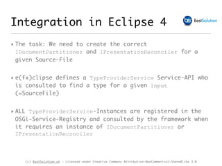 (c) BestSolution.at - Licensed under Creative Commons Attribution-NonCommerical-ShareAlike 3.0
Integration in Eclipse 4
‣ The task: We need to create the correct
IDocumentPartitioner and IPresentationReconciler for a
given Source-File
‣ e(fx)clipse defines a TypeProviderService Service-API who
is consulted to find a type for a given Input
(=SourceFile)
‣ ALL TypeProviderService-Instances are registered in the
OSGi-Service-Registry and consulted by the framework when
it requires an instance of IDocumentPartitioner or
IPresentationReconciler
 