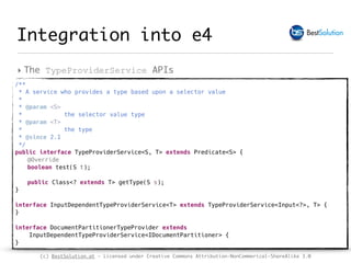 (c) BestSolution.at - Licensed under Creative Commons Attribution-NonCommerical-ShareAlike 3.0
Integration into e4
‣ The TypeProviderService APIs
/**
* A service who provides a type based upon a selector value
*
* @param <S>
* the selector value type
* @param <T>
* the type
* @since 2.1
*/
public interface TypeProviderService<S, T> extends Predicate<S> {
@Override
boolean test(S t);
public Class<? extends T> getType(S s);
}
interface InputDependentTypeProviderService<T> extends TypeProviderService<Input<?>, T> {
}
interface DocumentPartitionerTypeProvider extends
InputDependentTypeProviderService<IDocumentPartitioner> {
}
 