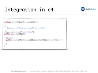 (c) BestSolution.at - Licensed under Creative Commons Attribution-NonCommerical-ShareAlike 3.0
Integration in e4
package org.eclipse.fx.code.editor.fx;
/**
* Component setting up a JavaFX text editor
*/
@SuppressWarnings("restriction")
public class TextEditor {
@Inject
public void setPartitioner(IDocumentPartitioner partitioner) {
}
}
 