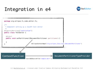 (c) BestSolution.at - Licensed under Creative Commons Attribution-NonCommerical-ShareAlike 3.0
Integration in e4
package org.eclipse.fx.code.editor.fx;
/**
* Component setting up a JavaFX text editor
*/
@SuppressWarnings("restriction")
public class TextEditor {
@Inject
public void setPartitioner(IDocumentPartitioner partitioner) {
}
}
DocumentPartitionerTypeProvider
test(NIOSourceFile("sample.dart"))
ContextFunction
IEclipseContext#get("org.eclipse.jface.text.IDocumentPartitioner")
 