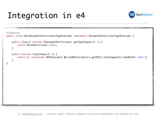 (c) BestSolution.at - Licensed under Creative Commons Attribution-NonCommerical-ShareAlike 3.0
Integration in e4
@Component 
public class DartDocumentPartitionerTypeProvider implements DocumentPartitionerTypeProvider { 
 
public Class<? extends IDocumentPartitioner> getType(Input<?> s) { 
return DartPartitioner.class; 
} 
 
public boolean test(Input<?> t) { 
return (t instanceof URIProvider) && ((URIProvider)t).getURI().lastSegment().endsWith(".dart"); 
} 
} 
 