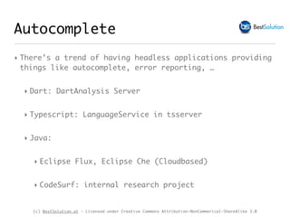 (c) BestSolution.at - Licensed under Creative Commons Attribution-NonCommerical-ShareAlike 3.0
Autocomplete
‣ There’s a trend of having headless applications providing
things like autocomplete, error reporting, …
‣ Dart: DartAnalysis Server
‣ Typescript: LanguageService in tsserver
‣ Java:
‣ Eclipse Flux, Eclipse Che (Cloudbased)
‣ CodeSurf: internal research project
 