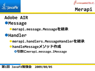 Merapi
 Adobe AIR
  Message
    merapi.message.Messageを継承
  Handler
    merapi.handlers.MessageHandlerを継承
    handleMessageメソッド作成
      引数にmerapi.message.IMessage



第1回 JavaFX勉強会   2009/08/05
 