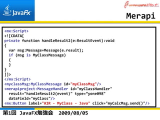 Merapi
<mx:Script>
<![CDATA[
private function handleResult2(e:ResultEvent):void
{
  var msg:Message=Message(e.result);
  if (msg is MyClassMessage)
  {
  }
}
]]>
</mx:Script>
<myclassMsg:MyClassMessage id="myClassMsg"/>
<merapiproject:MessageHandler id="myClassHandler"
  result="handleResult2(event)" type=“yone098"
  dataField="myClass"/>
<mx:Button label="AIR ‐ MyClass ‐ Java" click="myCalcMsg.send()"/>

第1回 JavaFX勉強会           2009/08/05
 