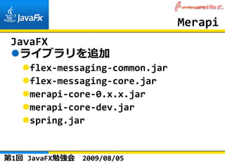 Merapi
 JavaFX
  ライブラリを追加
    flex‐messaging‐common.jar
    flex‐messaging‐core.jar
    merapi‐core‐0.x.x.jar
    merapi‐core‐dev.jar
    spring.jar


第1回 JavaFX勉強会   2009/08/05
 