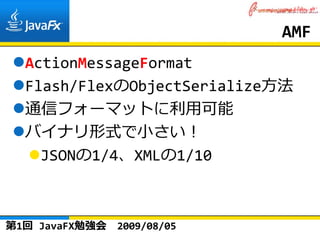 AMF
  ActionMessageFormat
  Flash/FlexのObjectSerialize⽅法
  通信フォーマットに利⽤可能
  バイナリ形式で⼩さい！
    JSONの1/4、XMLの1/10



第1回 JavaFX勉強会   2009/08/05
 