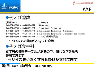 AMF
   例えば整数
 (数値hex)               :(binary)
 0x00000000 ‐ 0x0000007F : 0xxxxxxx
 0x00000080 ‐ 0x00003FFF : 1xxxxxxx 0xxxxxxx
 0x00004000 ‐ 0x001FFFFF : 1xxxxxxx 1xxxxxxx 0xxxxxxx
 0x00200000 ‐ 0x3FFFFFFF : 1xxxxxxx 1xxxxxxx 1xxxxxxx xxxxxxxx
 0x40000000 ‐ 0xFFFFFFFF : レンジ例外が発⽣

   0‐127までの値なら1byteに変換
   例えば⽂字列
 ⽂字列の参照テーブルがあるので、同じ⽂字列なら
 参照で済ます
  →サイズを⼩さくする仕掛けがされてます
第1回 JavaFX勉強会          2009/08/05
 