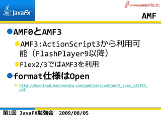 AMF
  AMF0とAMF3
    AMF3:ActionScript3から利⽤可
    能（FlashPlayer9以降）
    Flex2/3ではAMF3を利⽤
  format仕様はOpen
    http://download.macromedia.com/pub/labs/amf/amf3_spec_121207.
    pdf




第1回 JavaFX勉強会         2009/08/05
 