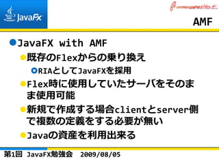 AMF
  JavaFX with AMF
    既存のFlexからの乗り換え
      RIAとしてJavaFXを採⽤
    Flex時に使⽤していたサーバをそのま
    ま使⽤可能
    新規で作成する場合clientとserver側
    で複数の定義をする必要が無い
    Javaの資産を利⽤出来る
第1回 JavaFX勉強会   2009/08/05
 