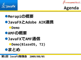 Agenda
   Merapiの概要
   JavaFXとAdobe AIR連携
     Demo
   AMFの概要
   JavaFXでAMF通信
     Demo(BlazeDS, T2)
   まとめ
第1回 JavaFX勉強会   2009/08/05
 