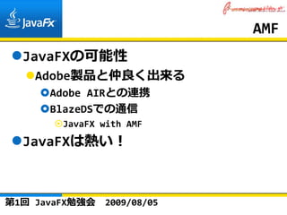 AMF
  JavaFXの可能性
    Adobe製品と仲良く出来る
      Adobe AIRとの連携
      BlazeDSでの通信
        JavaFX with AMF
  JavaFXは熱い！



第1回 JavaFX勉強会   2009/08/05
 