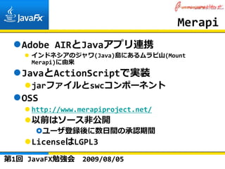 Merapi
   Adobe AIRとJavaアプリ連携
     インドネシアのジャワ(Java)島にあるムラピ⼭(Mount 
     Merapi)に由来
   JavaとActionScriptで実装
     jarファイルとswcコンポーネント
   OSS
     http://www.merapiproject.net/
     以前はソース⾮公開
         ユーザ登録後に数⽇間の承認期間
     LicenseはLGPL3
第1回 JavaFX勉強会    2009/08/05
 