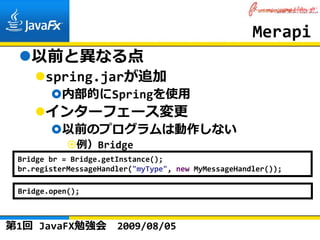 Merapi
    以前と異なる点
       spring.jarが追加
           内部的にSpringを使⽤
       インターフェース変更
           以前のプログラムは動作しない
              例）Bridge
 Bridge br = Bridge.getInstance();
 br.registerMessageHandler("myType", new MyMessageHandler());

 Bridge.open();



第1回 JavaFX勉強会          2009/08/05
 