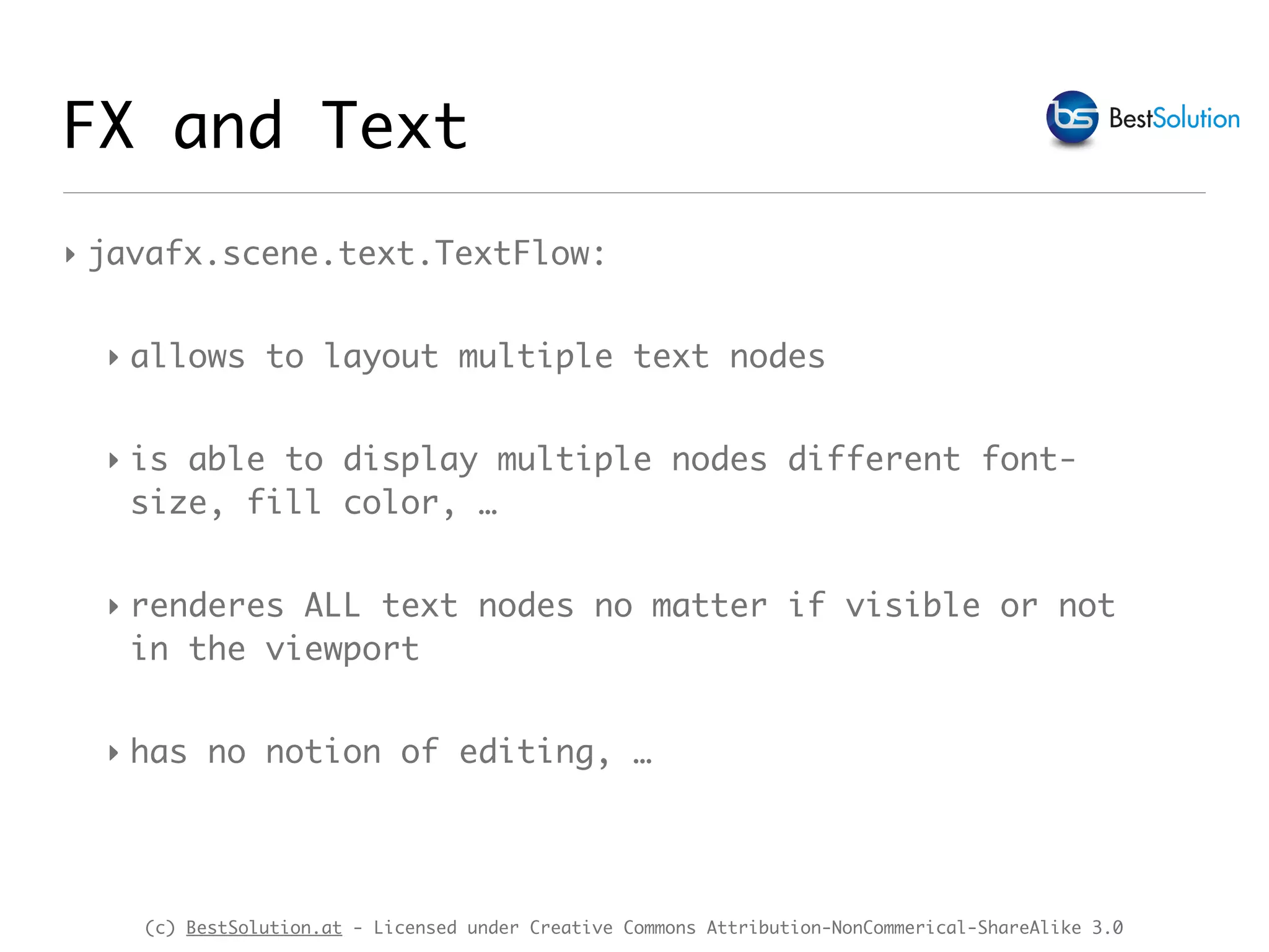 (c) BestSolution.at - Licensed under Creative Commons Attribution-NonCommerical-ShareAlike 3.0
‣ javafx.scene.text.TextFlow:
‣ allows to layout multiple text nodes
‣ is able to display multiple nodes different font-  
size, fill color, …
‣ renderes ALL text nodes no matter if visible or not  
in the viewport
‣ has no notion of editing, …
FX and Text
 