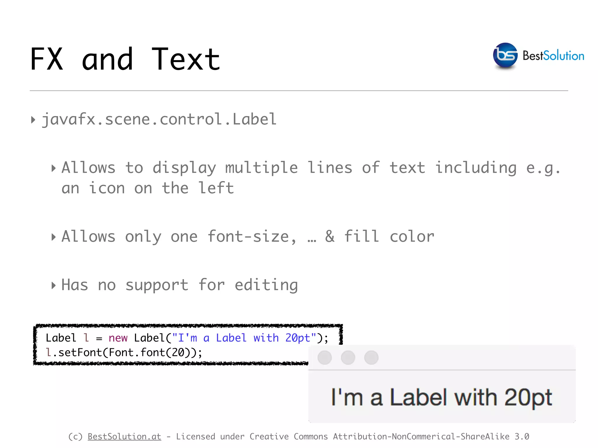 (c) BestSolution.at - Licensed under Creative Commons Attribution-NonCommerical-ShareAlike 3.0
‣ javafx.scene.control.Label
‣ Allows to display multiple lines of text including e.g.
an icon on the left
‣ Allows only one font-size, … & fill color
‣ Has no support for editing
FX and Text
Label l = new Label("I'm a Label with 20pt");
l.setFont(Font.font(20));
 