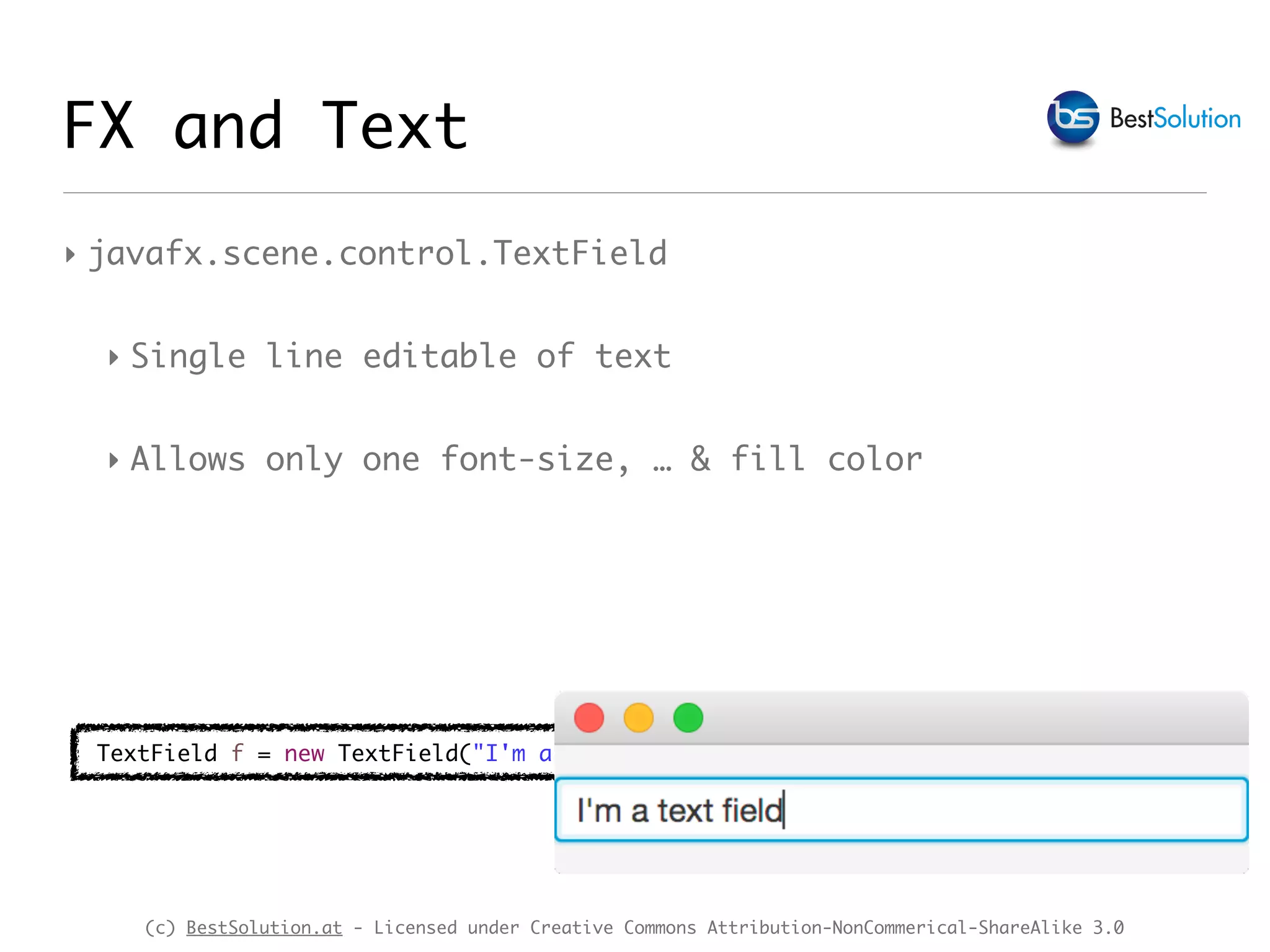 (c) BestSolution.at - Licensed under Creative Commons Attribution-NonCommerical-ShareAlike 3.0
‣ javafx.scene.control.TextField
‣ Single line editable of text
‣ Allows only one font-size, … & fill color
FX and Text
TextField f = new TextField("I'm a text field");
 