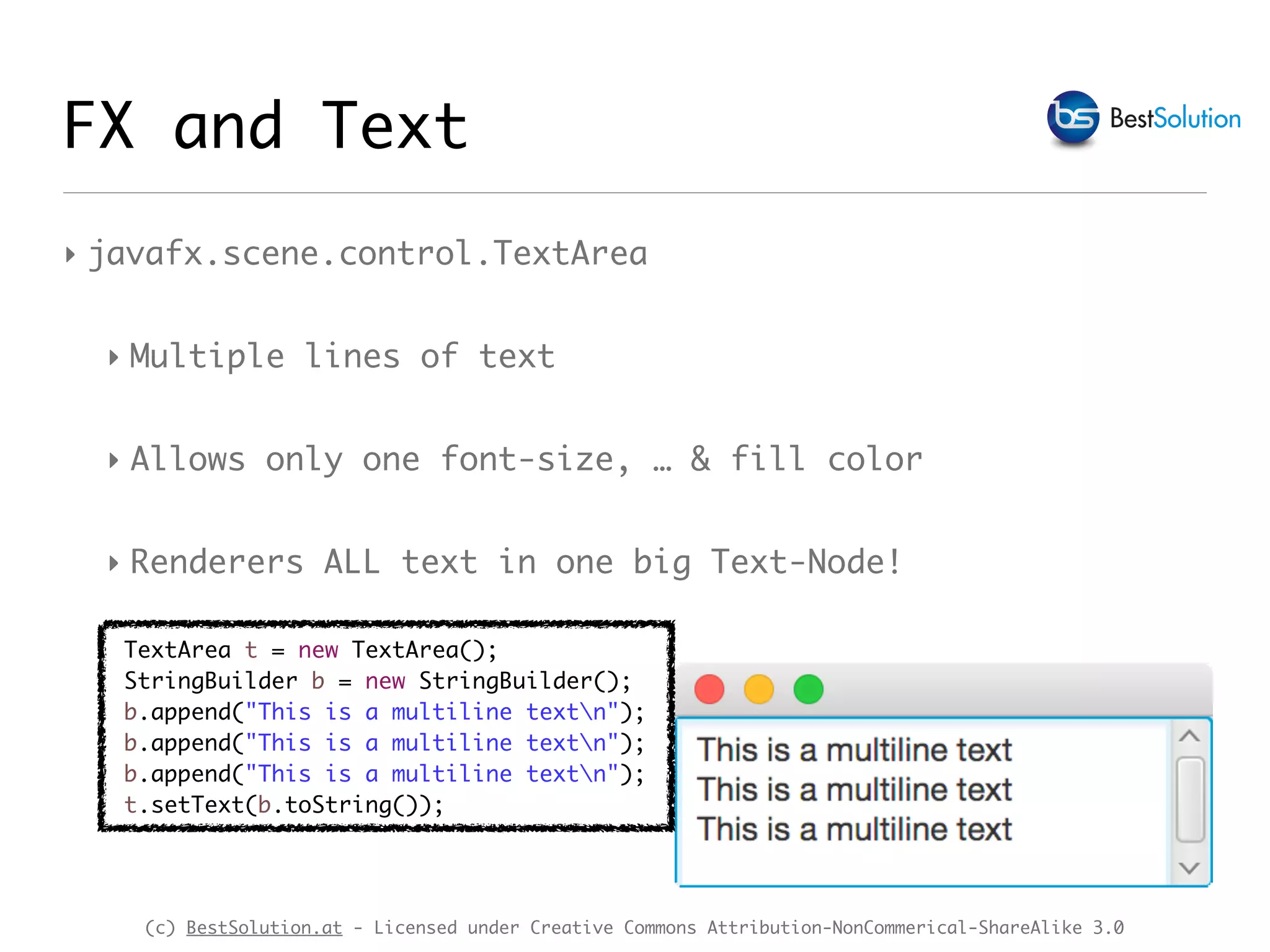 (c) BestSolution.at - Licensed under Creative Commons Attribution-NonCommerical-ShareAlike 3.0
‣ javafx.scene.control.TextArea
‣ Multiple lines of text
‣ Allows only one font-size, … & fill color
‣ Renderers ALL text in one big Text-Node!
FX and Text
TextArea t = new TextArea();
StringBuilder b = new StringBuilder();
b.append("This is a multiline textn");
b.append("This is a multiline textn");
b.append("This is a multiline textn");
t.setText(b.toString());
 