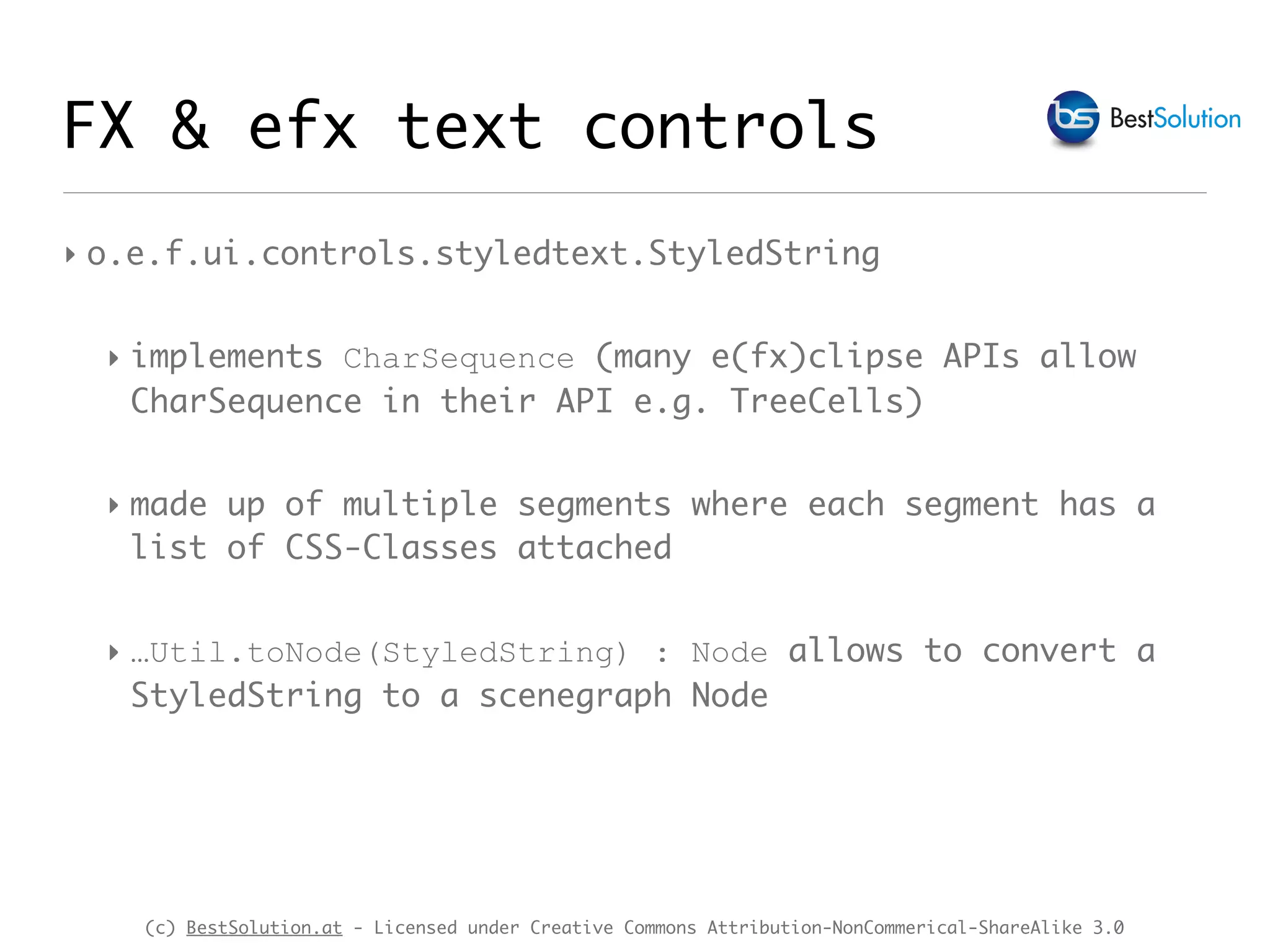 (c) BestSolution.at - Licensed under Creative Commons Attribution-NonCommerical-ShareAlike 3.0
FX & efx text controls
‣ o.e.f.ui.controls.styledtext.StyledString
‣ implements CharSequence (many e(fx)clipse APIs allow
CharSequence in their API e.g. TreeCells)
‣ made up of multiple segments where each segment has a
list of CSS-Classes attached
‣ …Util.toNode(StyledString) : Node allows to convert a
StyledString to a scenegraph Node
 
