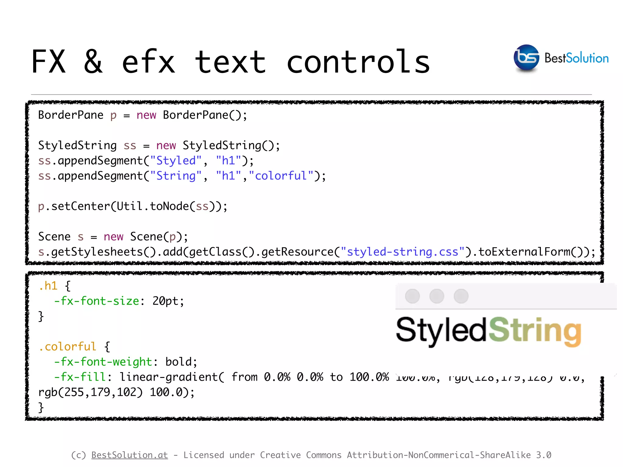 (c) BestSolution.at - Licensed under Creative Commons Attribution-NonCommerical-ShareAlike 3.0
BorderPane p = new BorderPane();
StyledString ss = new StyledString();
ss.appendSegment("Styled", "h1");
ss.appendSegment("String", "h1","colorful");
p.setCenter(Util.toNode(ss));
Scene s = new Scene(p);
s.getStylesheets().add(getClass().getResource("styled-string.css").toExternalForm());
FX & efx text controls
.h1 {
-fx-font-size: 20pt;
}
.colorful {
-fx-font-weight: bold;
-fx-fill: linear-gradient( from 0.0% 0.0% to 100.0% 100.0%, rgb(128,179,128) 0.0,
rgb(255,179,102) 100.0);
}
 