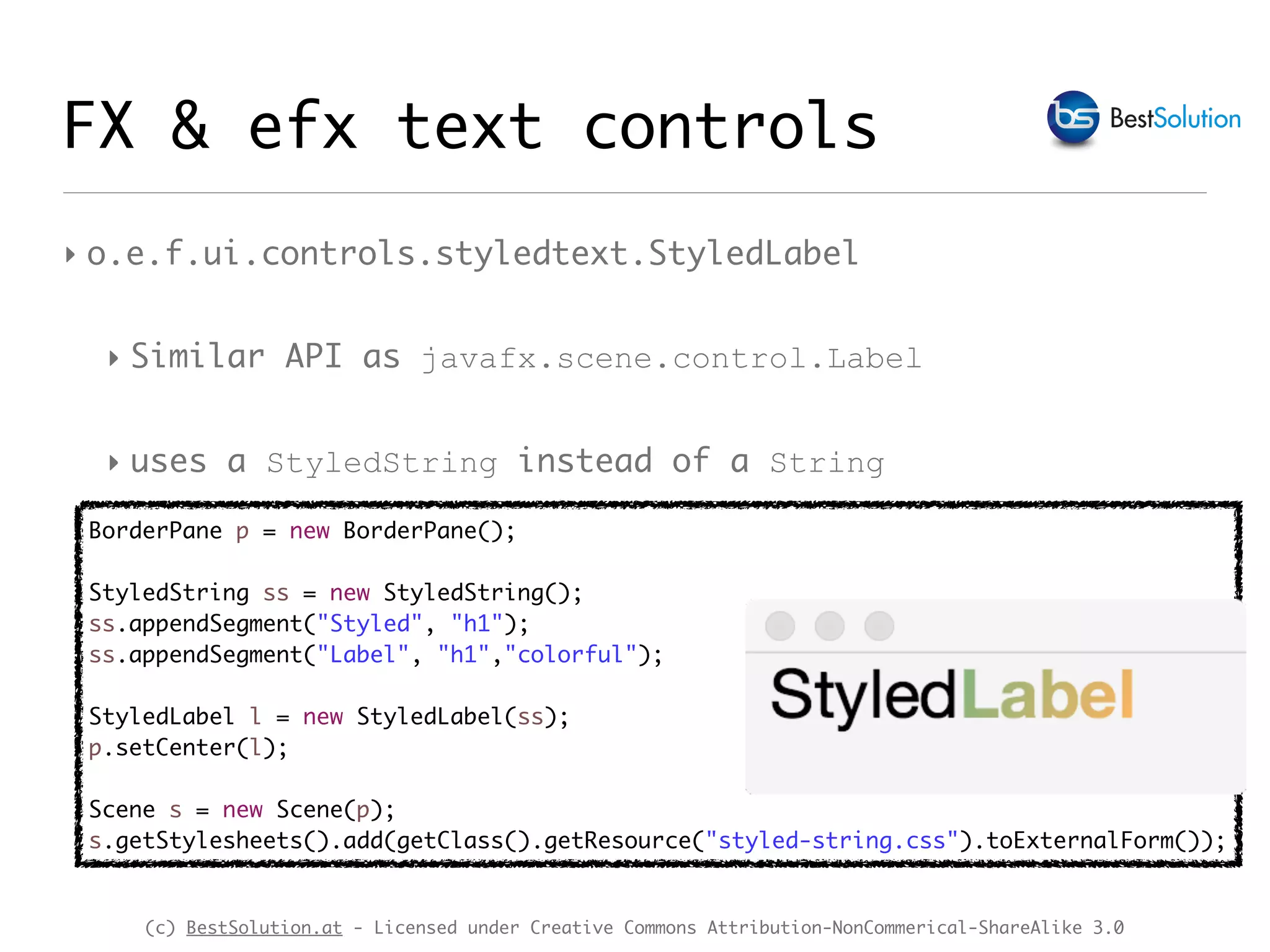(c) BestSolution.at - Licensed under Creative Commons Attribution-NonCommerical-ShareAlike 3.0
‣ o.e.f.ui.controls.styledtext.StyledLabel
‣ Similar API as javafx.scene.control.Label
‣ uses a StyledString instead of a String
FX & efx text controls
BorderPane p = new BorderPane();
StyledString ss = new StyledString();
ss.appendSegment("Styled", "h1");
ss.appendSegment("Label", "h1","colorful");
StyledLabel l = new StyledLabel(ss);
p.setCenter(l);
Scene s = new Scene(p);
s.getStylesheets().add(getClass().getResource("styled-string.css").toExternalForm());
 
