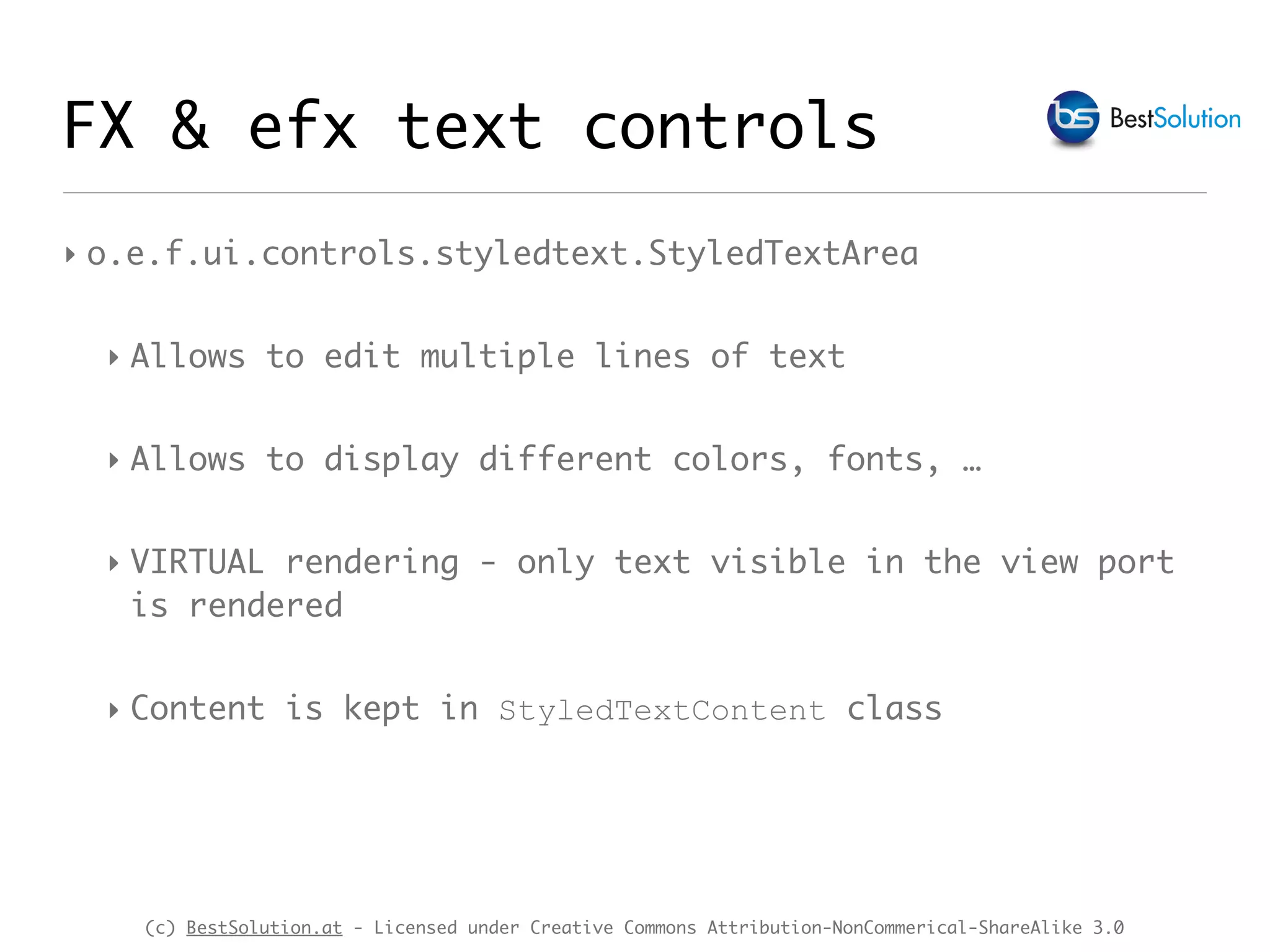 (c) BestSolution.at - Licensed under Creative Commons Attribution-NonCommerical-ShareAlike 3.0
‣ o.e.f.ui.controls.styledtext.StyledTextArea
‣ Allows to edit multiple lines of text
‣ Allows to display different colors, fonts, …
‣ VIRTUAL rendering - only text visible in the view port
is rendered
‣ Content is kept in StyledTextContent class
FX & efx text controls
 