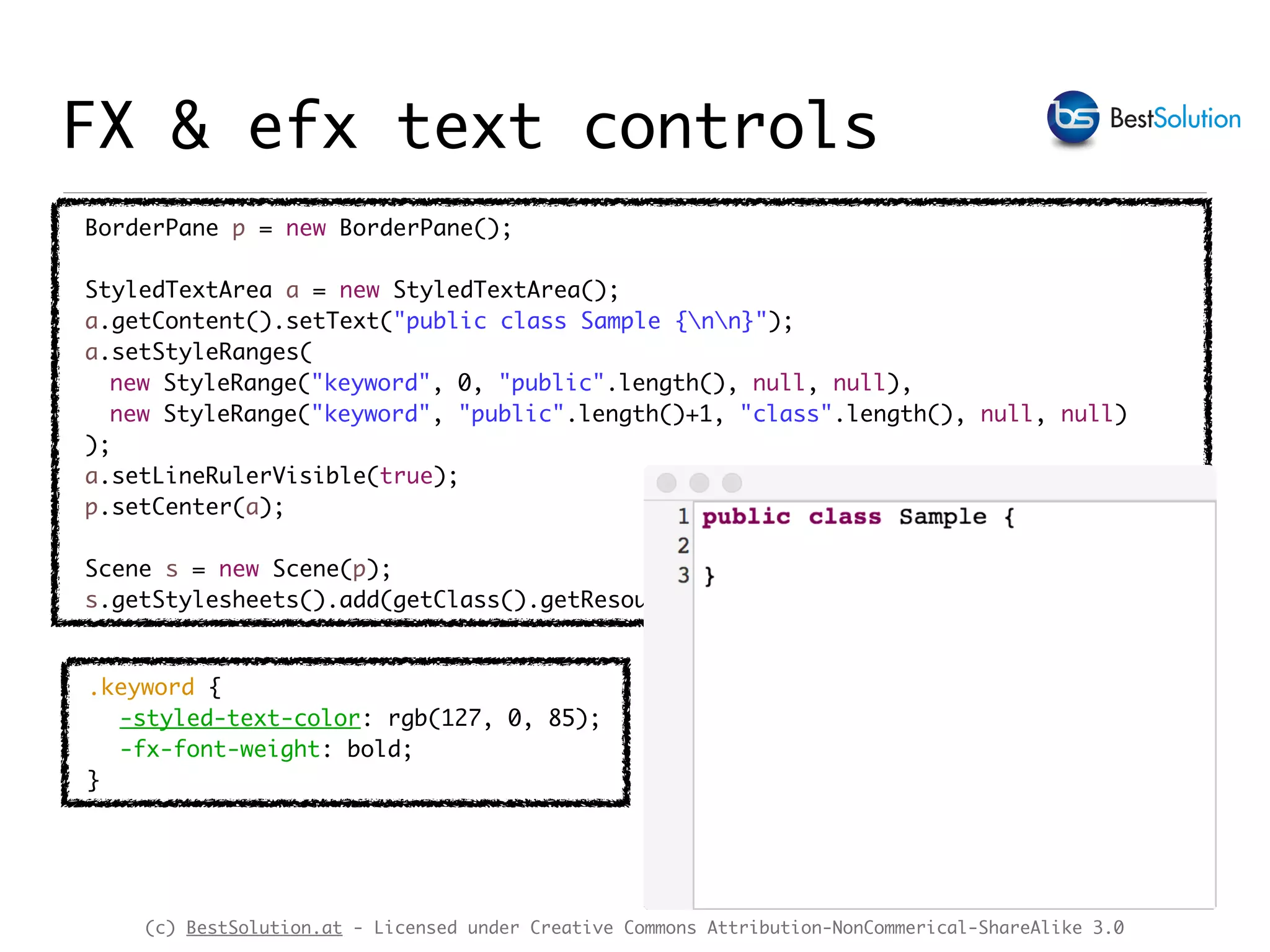 (c) BestSolution.at - Licensed under Creative Commons Attribution-NonCommerical-ShareAlike 3.0
BorderPane p = new BorderPane();
StyledTextArea a = new StyledTextArea();
a.getContent().setText("public class Sample {nn}");
a.setStyleRanges(
new StyleRange("keyword", 0, "public".length(), null, null),
new StyleRange("keyword", "public".length()+1, "class".length(), null, null)
);
a.setLineRulerVisible(true);
p.setCenter(a);
Scene s = new Scene(p);
s.getStylesheets().add(getClass().getResource("styled-text.css").toExternalForm());
.keyword {
-styled-text-color: rgb(127, 0, 85);
-fx-font-weight: bold;
}
FX & efx text controls
 