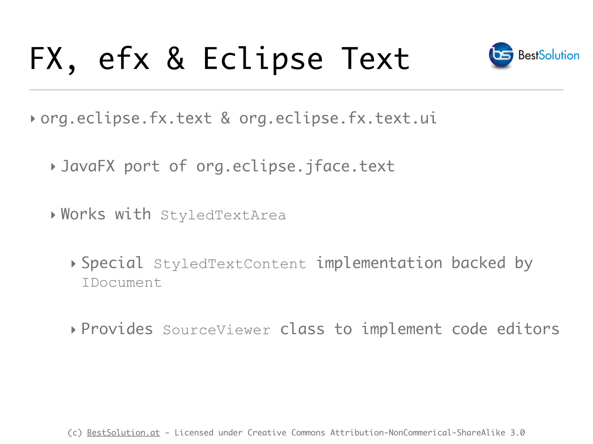 (c) BestSolution.at - Licensed under Creative Commons Attribution-NonCommerical-ShareAlike 3.0
‣ org.eclipse.fx.text & org.eclipse.fx.text.ui
‣ JavaFX port of org.eclipse.jface.text
‣ Works with StyledTextArea
‣ Special StyledTextContent implementation backed by
IDocument
‣ Provides SourceViewer class to implement code editors
FX, efx & Eclipse Text
 