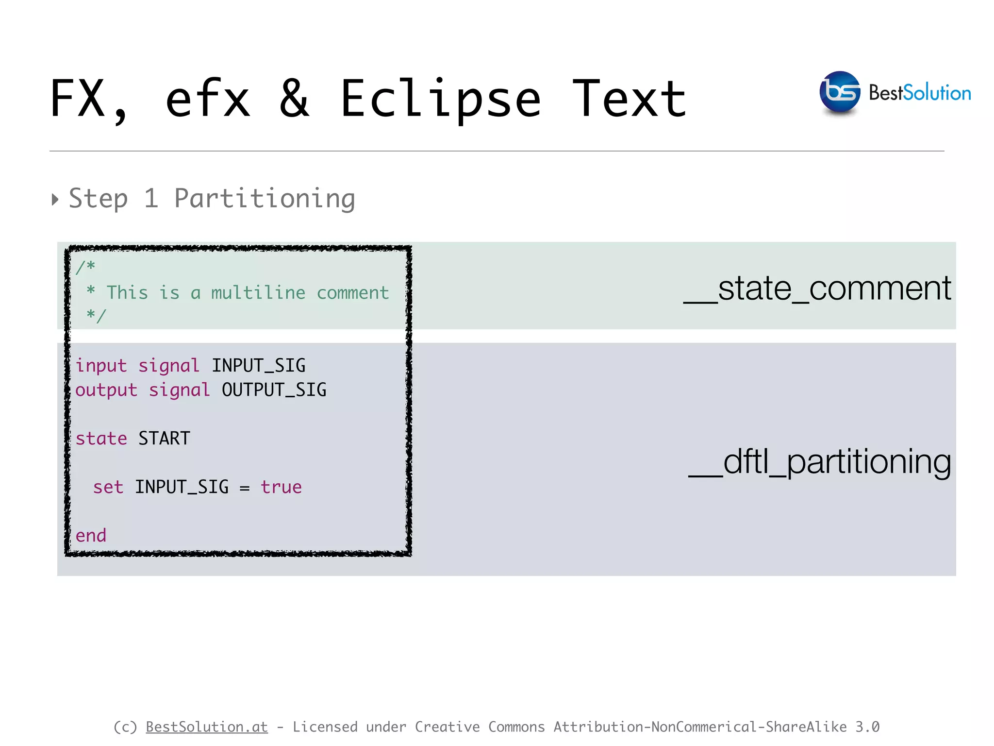 (c) BestSolution.at - Licensed under Creative Commons Attribution-NonCommerical-ShareAlike 3.0
__state_comment
FX, efx & Eclipse Text
‣ Step 1 Partitioning
__dftl_partitioning
/*
* This is a multiline comment
*/
input signal INPUT_SIG
output signal OUTPUT_SIG
state START
set INPUT_SIG = true
end
 