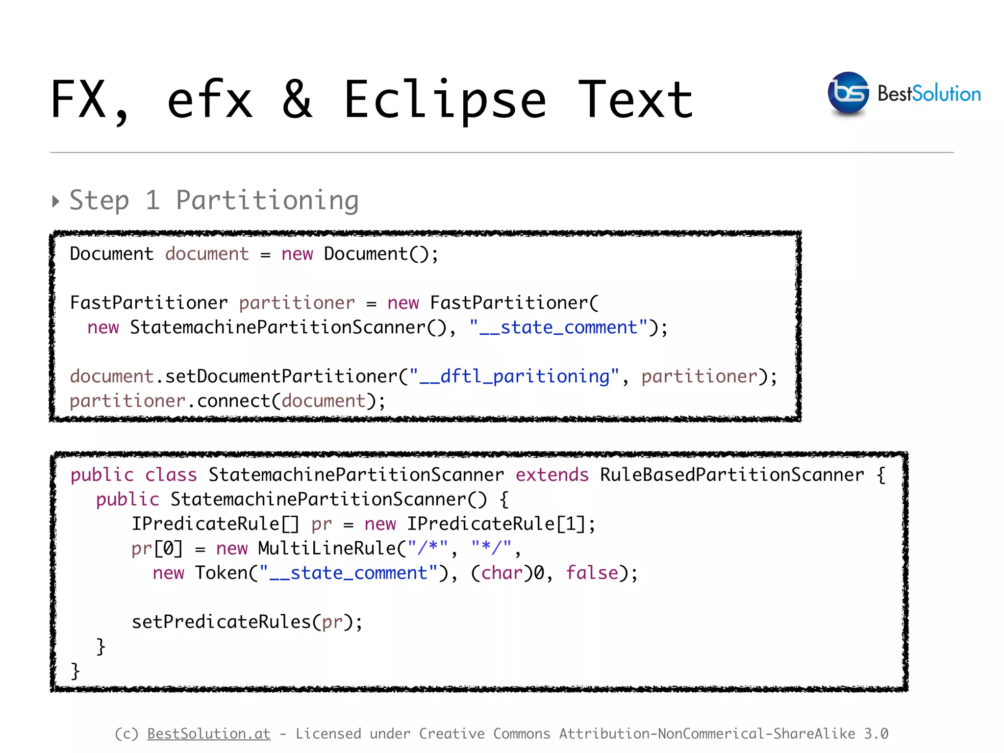 (c) BestSolution.at - Licensed under Creative Commons Attribution-NonCommerical-ShareAlike 3.0
FX, efx & Eclipse Text
‣ Step 1 Partitioning
Document document = new Document();
FastPartitioner partitioner = new FastPartitioner(
new StatemachinePartitionScanner(), "__state_comment");
document.setDocumentPartitioner("__dftl_paritioning", partitioner);
partitioner.connect(document);
public class StatemachinePartitionScanner extends RuleBasedPartitionScanner {
public StatemachinePartitionScanner() {
IPredicateRule[] pr = new IPredicateRule[1];
pr[0] = new MultiLineRule("/*", "*/",
new Token("__state_comment"), (char)0, false);
setPredicateRules(pr);
}
}
 