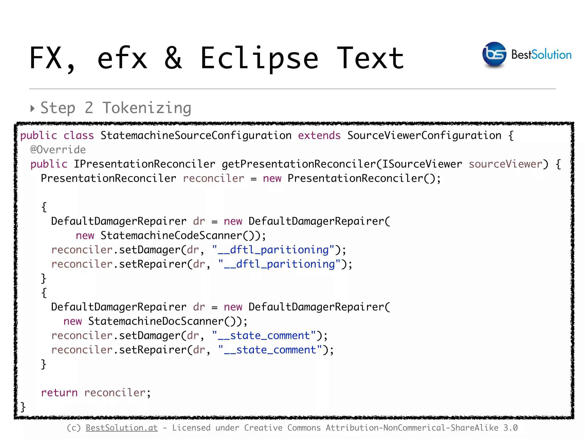 (c) BestSolution.at - Licensed under Creative Commons Attribution-NonCommerical-ShareAlike 3.0
‣ Step 2 Tokenizing
FX, efx & Eclipse Text
public class StatemachineSourceConfiguration extends SourceViewerConfiguration {
@Override
public IPresentationReconciler getPresentationReconciler(ISourceViewer sourceViewer) {
PresentationReconciler reconciler = new PresentationReconciler();
{
DefaultDamagerRepairer dr = new DefaultDamagerRepairer(
new StatemachineCodeScanner());
reconciler.setDamager(dr, "__dftl_paritioning");
reconciler.setRepairer(dr, "__dftl_paritioning");
}
{
DefaultDamagerRepairer dr = new DefaultDamagerRepairer(
new StatemachineDocScanner());
reconciler.setDamager(dr, "__state_comment");
reconciler.setRepairer(dr, "__state_comment");
}
return reconciler;
}
 