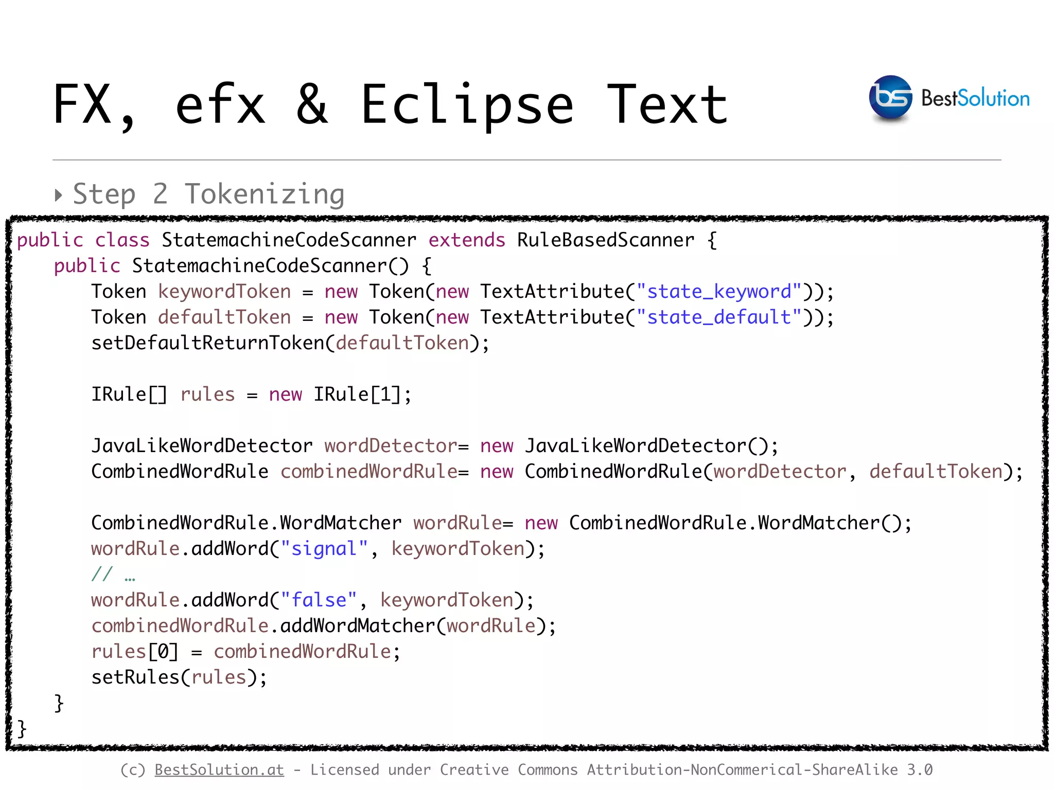 (c) BestSolution.at - Licensed under Creative Commons Attribution-NonCommerical-ShareAlike 3.0
FX, efx & Eclipse Text
public class StatemachineCodeScanner extends RuleBasedScanner {
public StatemachineCodeScanner() {
Token keywordToken = new Token(new TextAttribute("state_keyword"));
Token defaultToken = new Token(new TextAttribute("state_default"));
setDefaultReturnToken(defaultToken);
IRule[] rules = new IRule[1];
JavaLikeWordDetector wordDetector= new JavaLikeWordDetector();
CombinedWordRule combinedWordRule= new CombinedWordRule(wordDetector, defaultToken);
CombinedWordRule.WordMatcher wordRule= new CombinedWordRule.WordMatcher();
wordRule.addWord("signal", keywordToken);
// …
wordRule.addWord("false", keywordToken);
combinedWordRule.addWordMatcher(wordRule);
rules[0] = combinedWordRule;
setRules(rules);
}
}
‣ Step 2 Tokenizing
 