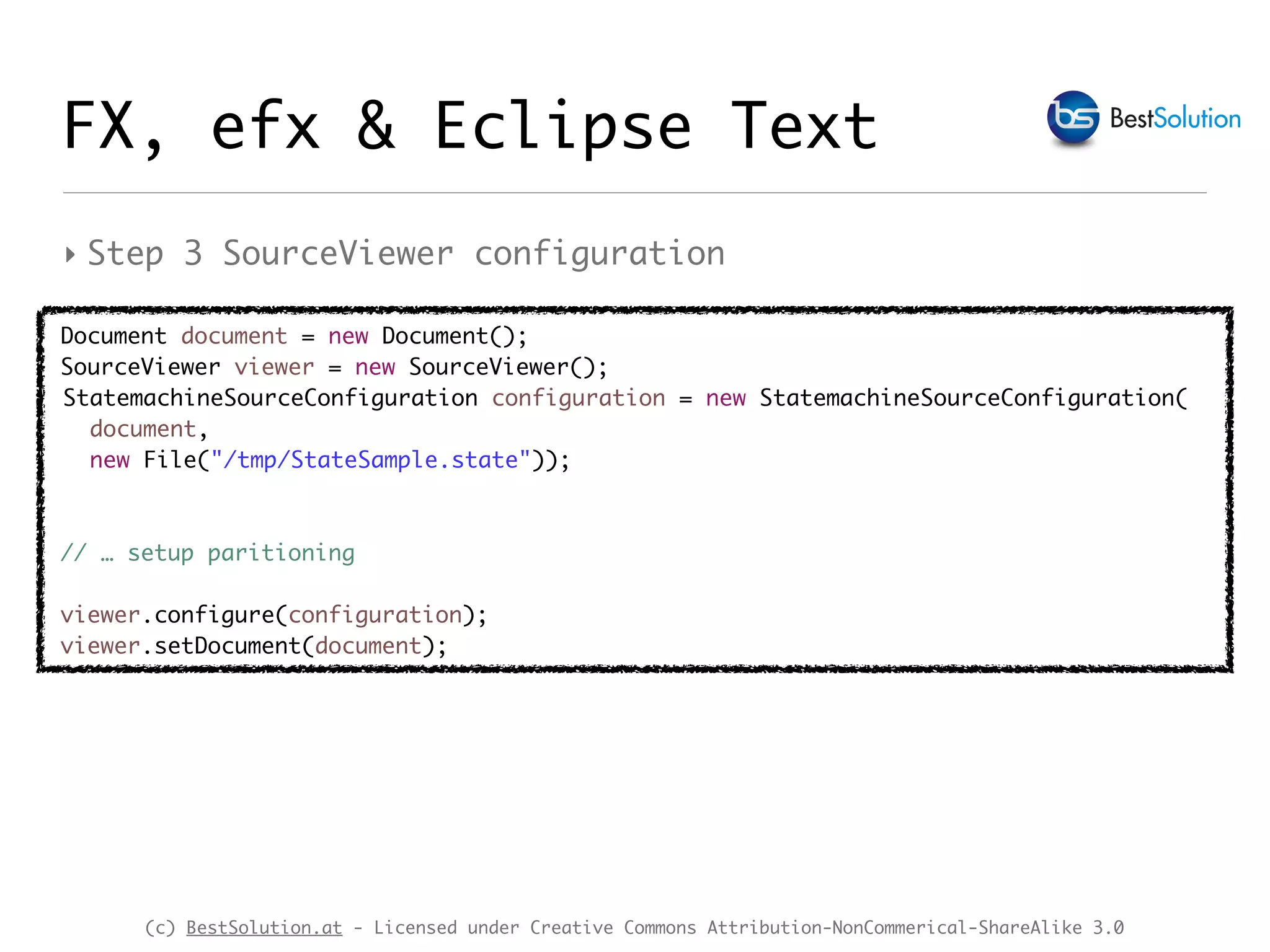 (c) BestSolution.at - Licensed under Creative Commons Attribution-NonCommerical-ShareAlike 3.0
‣ Step 3 SourceViewer configuration
FX, efx & Eclipse Text
Document document = new Document();
SourceViewer viewer = new SourceViewer();
StatemachineSourceConfiguration configuration = new StatemachineSourceConfiguration(
document,
new File("/tmp/StateSample.state"));
// … setup paritioning
viewer.configure(configuration);
viewer.setDocument(document);
 