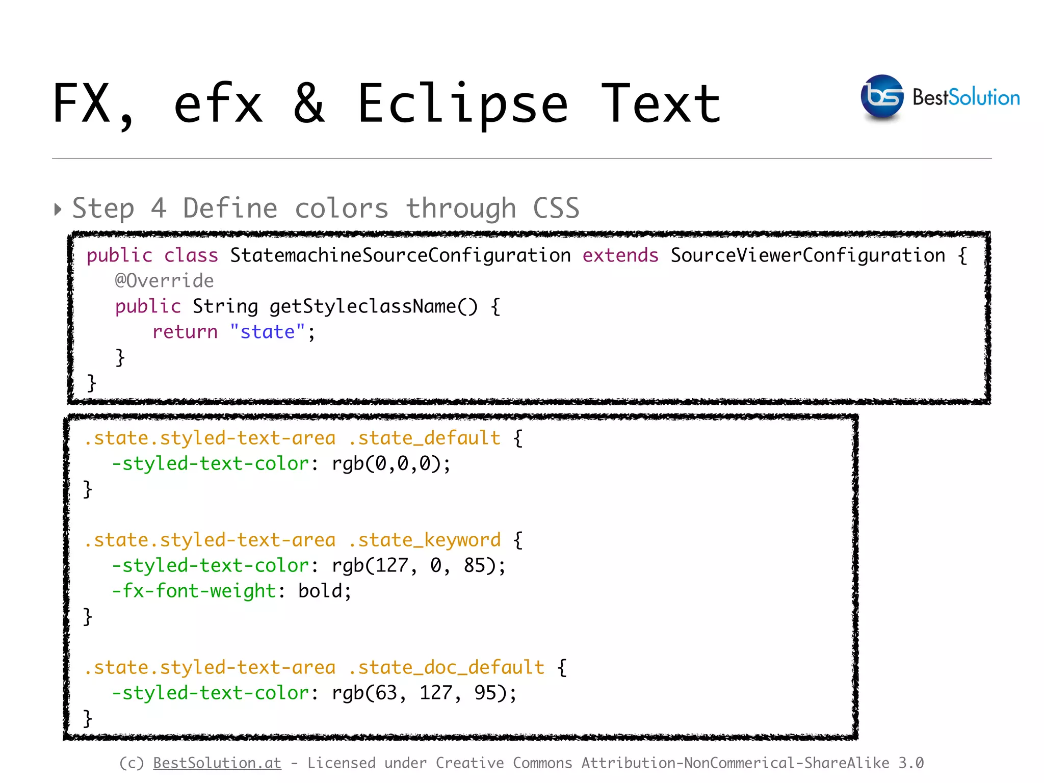 (c) BestSolution.at - Licensed under Creative Commons Attribution-NonCommerical-ShareAlike 3.0
‣ Step 4 Define colors through CSS
.state.styled-text-area .state_default {
-styled-text-color: rgb(0,0,0);
}
.state.styled-text-area .state_keyword {
-styled-text-color: rgb(127, 0, 85);
-fx-font-weight: bold;
}
.state.styled-text-area .state_doc_default {
-styled-text-color: rgb(63, 127, 95);
}
public class StatemachineSourceConfiguration extends SourceViewerConfiguration {
@Override
public String getStyleclassName() {
return "state";
}
}
FX, efx & Eclipse Text
 