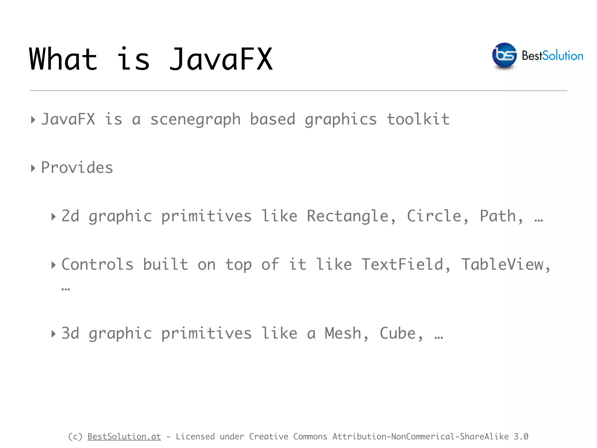 (c) BestSolution.at - Licensed under Creative Commons Attribution-NonCommerical-ShareAlike 3.0
What is JavaFX
‣ JavaFX is a scenegraph based graphics toolkit
‣ Provides
‣ 2d graphic primitives like Rectangle, Circle, Path, …
‣ Controls built on top of it like TextField, TableView,
…
‣ 3d graphic primitives like a Mesh, Cube, …
 