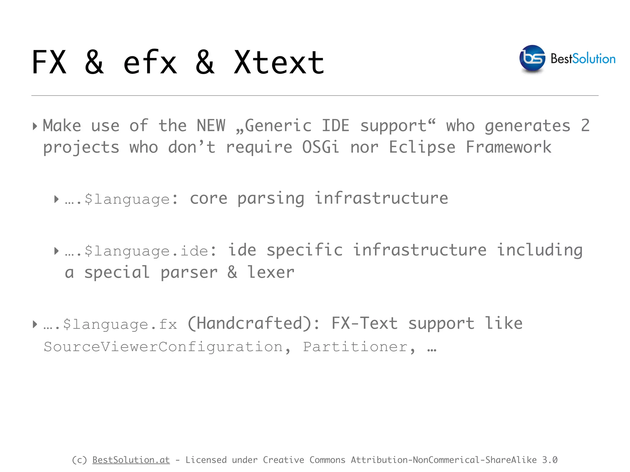 (c) BestSolution.at - Licensed under Creative Commons Attribution-NonCommerical-ShareAlike 3.0
FX & efx & Xtext
‣ Make use of the NEW „Generic IDE support“ who generates 2
projects who don’t require OSGi nor Eclipse Framework
‣ ….$language: core parsing infrastructure
‣ ….$language.ide: ide specific infrastructure including
a special parser & lexer
‣ ….$language.fx (Handcrafted): FX-Text support like
SourceViewerConfiguration, Partitioner, …
 