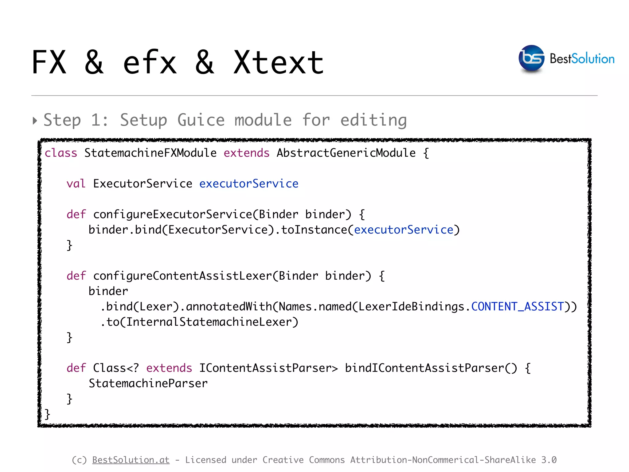 (c) BestSolution.at - Licensed under Creative Commons Attribution-NonCommerical-ShareAlike 3.0
FX & efx & Xtext
class StatemachineFXModule extends AbstractGenericModule {
val ExecutorService executorService
def configureExecutorService(Binder binder) {
binder.bind(ExecutorService).toInstance(executorService)
}
def configureContentAssistLexer(Binder binder) {
binder
.bind(Lexer).annotatedWith(Names.named(LexerIdeBindings.CONTENT_ASSIST))
.to(InternalStatemachineLexer)
}
def Class<? extends IContentAssistParser> bindIContentAssistParser() {
StatemachineParser
}
}
‣ Step 1: Setup Guice module for editing
 