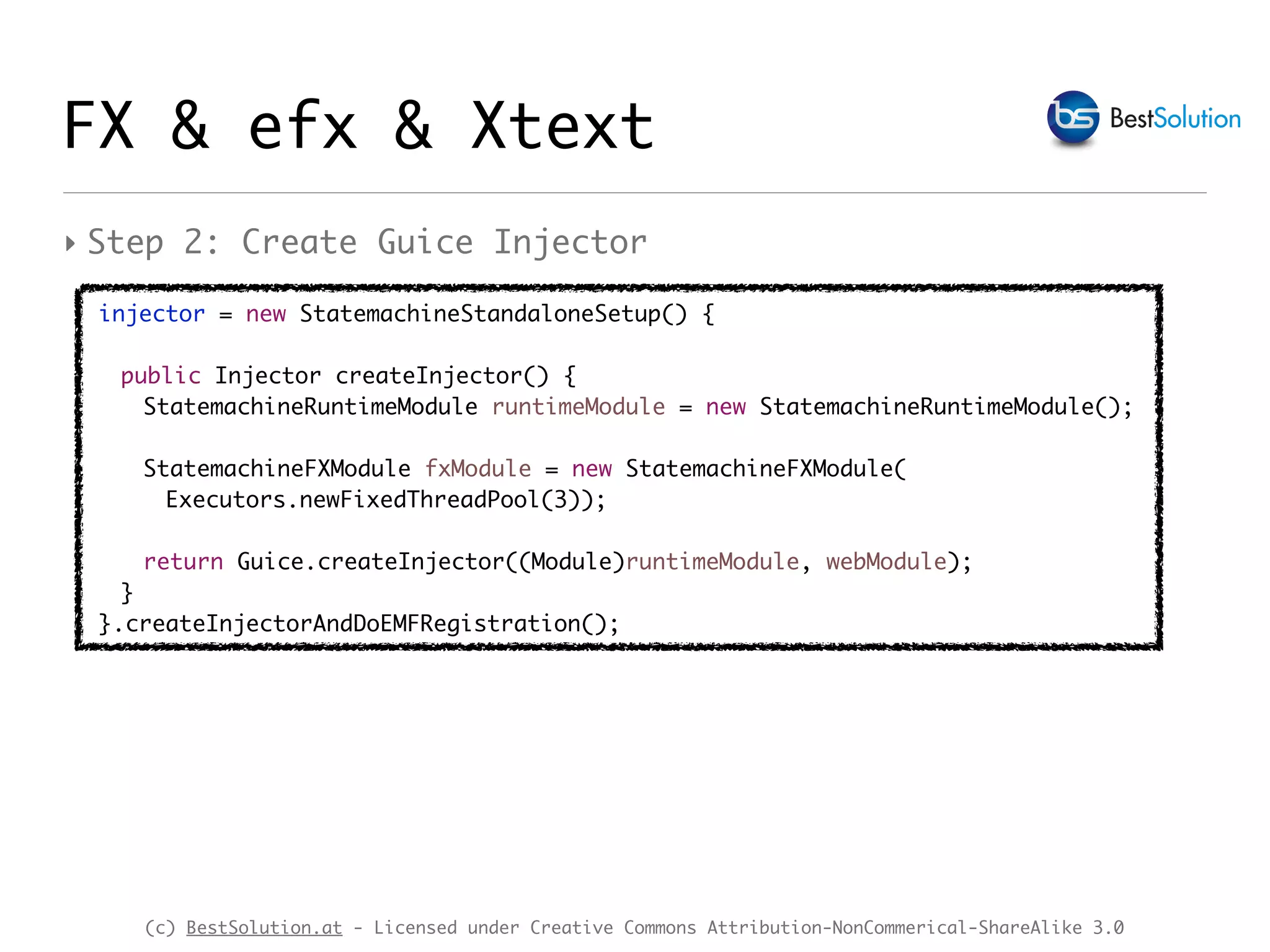 (c) BestSolution.at - Licensed under Creative Commons Attribution-NonCommerical-ShareAlike 3.0
FX & efx & Xtext
‣ Step 2: Create Guice Injector
injector = new StatemachineStandaloneSetup() {
public Injector createInjector() {
StatemachineRuntimeModule runtimeModule = new StatemachineRuntimeModule();
StatemachineFXModule fxModule = new StatemachineFXModule(
Executors.newFixedThreadPool(3));
return Guice.createInjector((Module)runtimeModule, webModule);
}
}.createInjectorAndDoEMFRegistration();
 