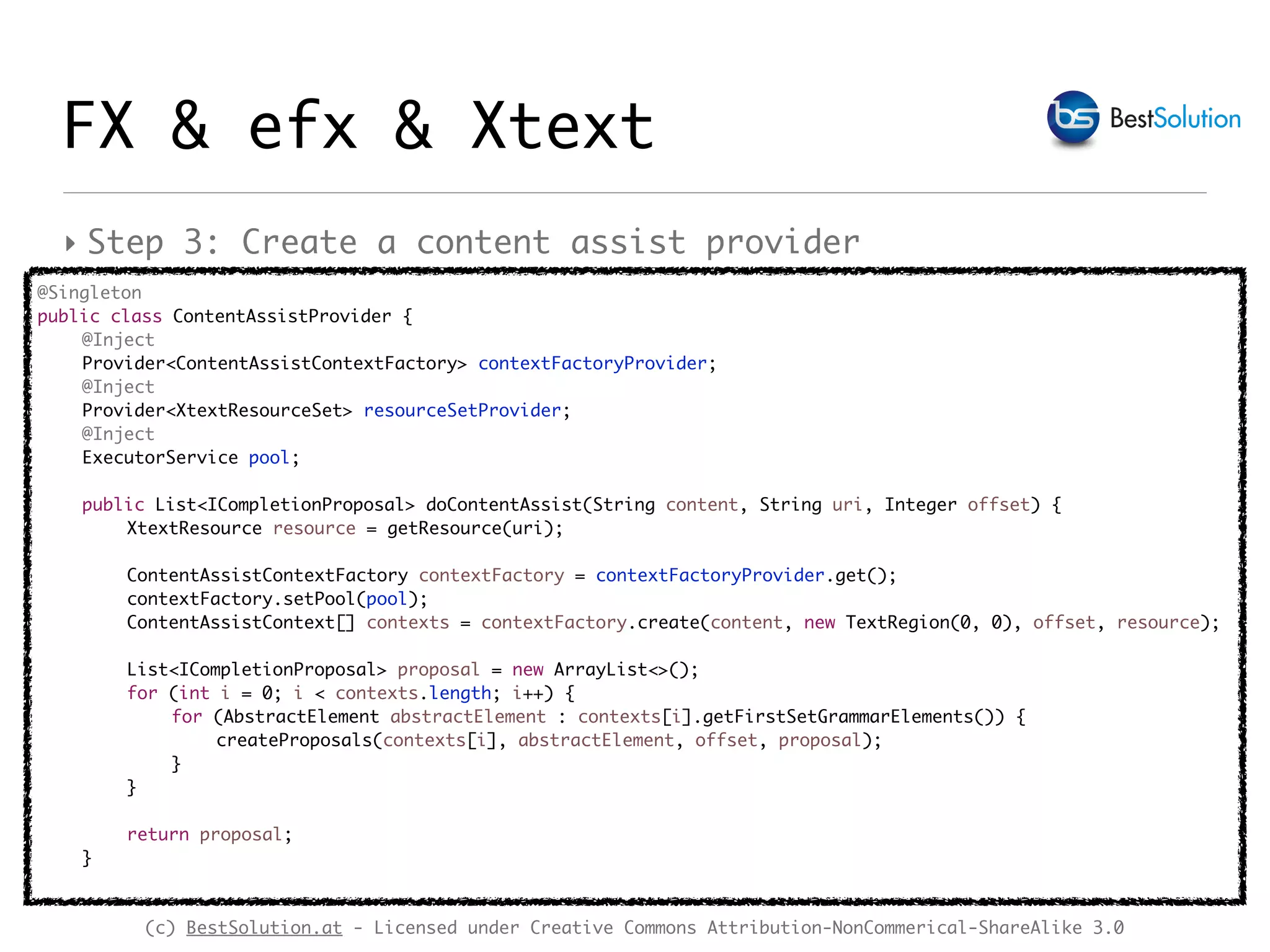 (c) BestSolution.at - Licensed under Creative Commons Attribution-NonCommerical-ShareAlike 3.0
FX & efx & Xtext
‣ Step 3: Create a content assist provider
@Singleton
public class ContentAssistProvider {
@Inject
Provider<ContentAssistContextFactory> contextFactoryProvider;
@Inject
Provider<XtextResourceSet> resourceSetProvider;
@Inject
ExecutorService pool;
public List<ICompletionProposal> doContentAssist(String content, String uri, Integer offset) {
XtextResource resource = getResource(uri);
ContentAssistContextFactory contextFactory = contextFactoryProvider.get();
contextFactory.setPool(pool);
ContentAssistContext[] contexts = contextFactory.create(content, new TextRegion(0, 0), offset, resource);
List<ICompletionProposal> proposal = new ArrayList<>();
for (int i = 0; i < contexts.length; i++) {
for (AbstractElement abstractElement : contexts[i].getFirstSetGrammarElements()) {
createProposals(contexts[i], abstractElement, offset, proposal);
}
}
return proposal;
}
 