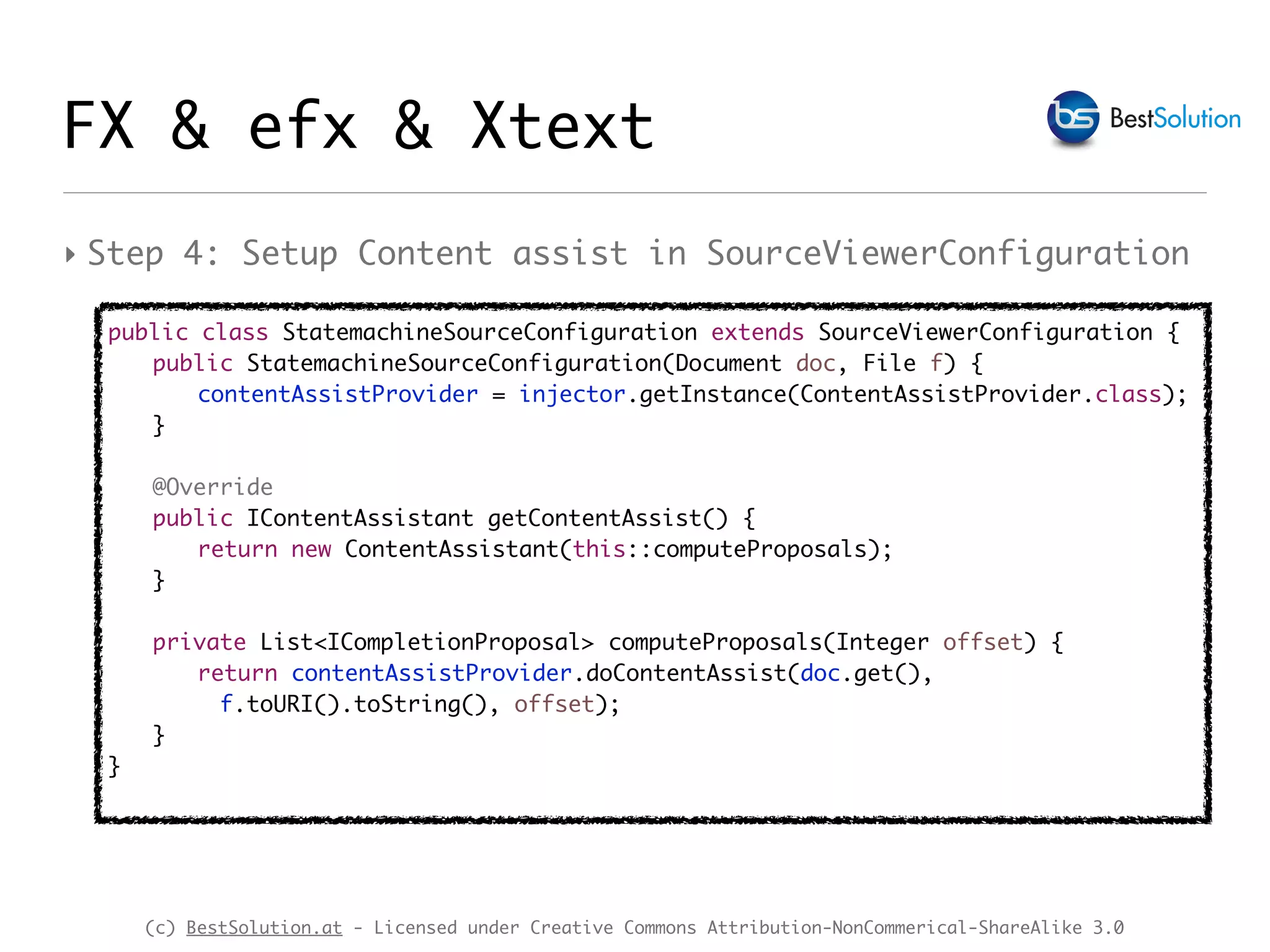 (c) BestSolution.at - Licensed under Creative Commons Attribution-NonCommerical-ShareAlike 3.0
‣ Step 4: Setup Content assist in SourceViewerConfiguration
public class StatemachineSourceConfiguration extends SourceViewerConfiguration {
public StatemachineSourceConfiguration(Document doc, File f) {
contentAssistProvider = injector.getInstance(ContentAssistProvider.class);
}
@Override
public IContentAssistant getContentAssist() {
return new ContentAssistant(this::computeProposals);
}
private List<ICompletionProposal> computeProposals(Integer offset) {
return contentAssistProvider.doContentAssist(doc.get(),
f.toURI().toString(), offset);
}
}
FX & efx & Xtext
 